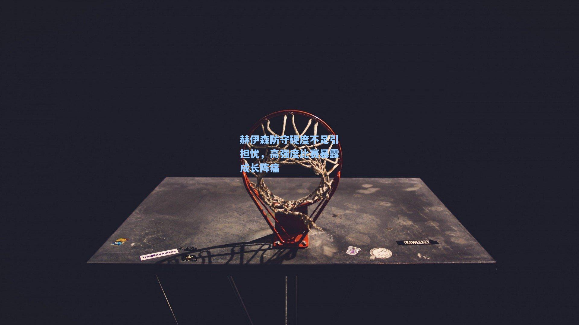 赫伊森防守硬度不足引担忧，高强度比赛暴露成长阵痛